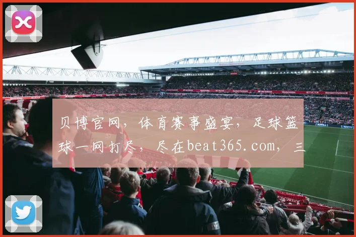 贝博官网，体育赛事盛宴，足球篮球一网打尽，尽在beat365.com，三重惊喜等你来