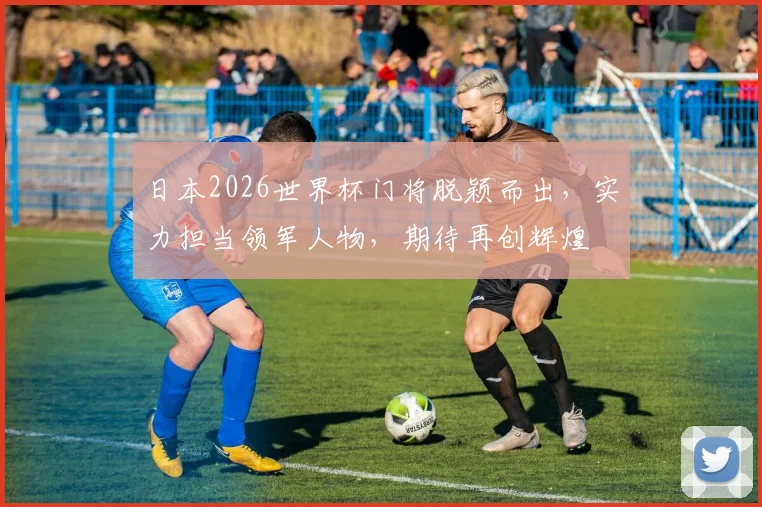 日本2026世界杯门将脱颖而出，实力担当领军人物，期待再创辉煌
