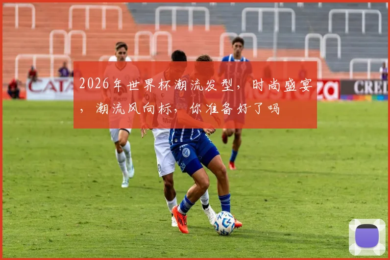2026年世界杯潮流发型，时尚盛宴，潮流风向标，你准备好了吗