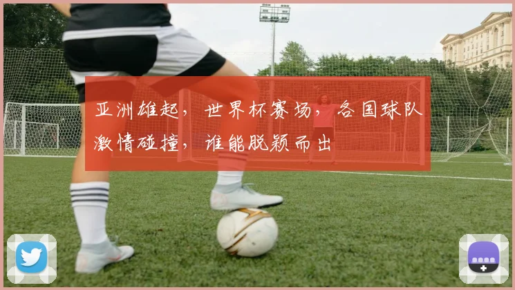 亚洲雄起，世界杯赛场，各国球队激情碰撞，谁能脱颖而出