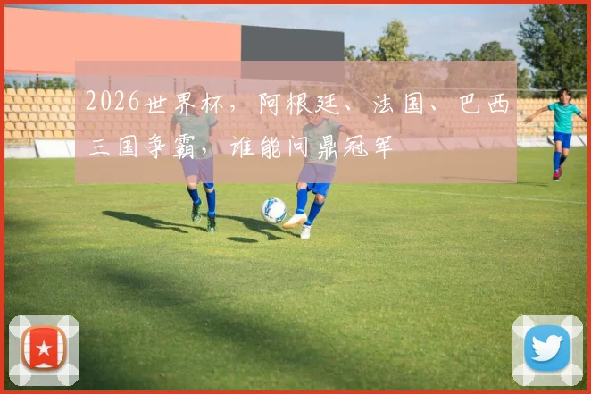 2026世界杯，阿根廷、法国、巴西三国争霸，谁能问鼎冠军