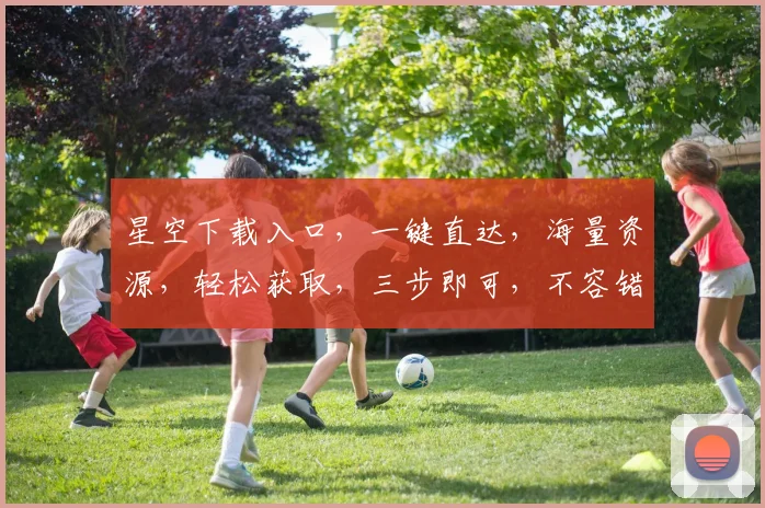 星空下载入口，一键直达，海量资源，轻松获取，三步即可，不容错过，