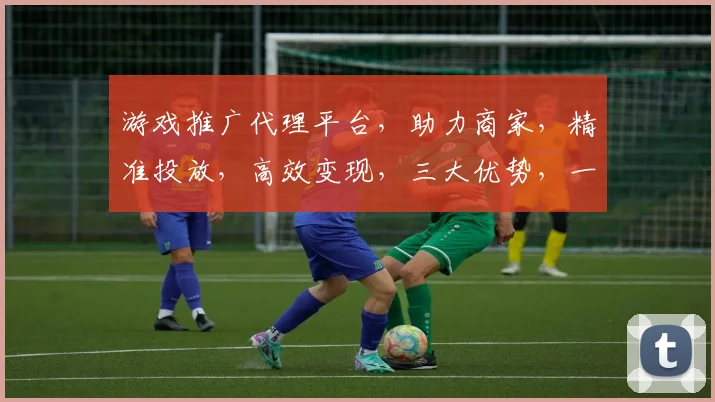 游戏推广代理平台，助力商家，精准投放，高效变现，三大优势，一站式服务