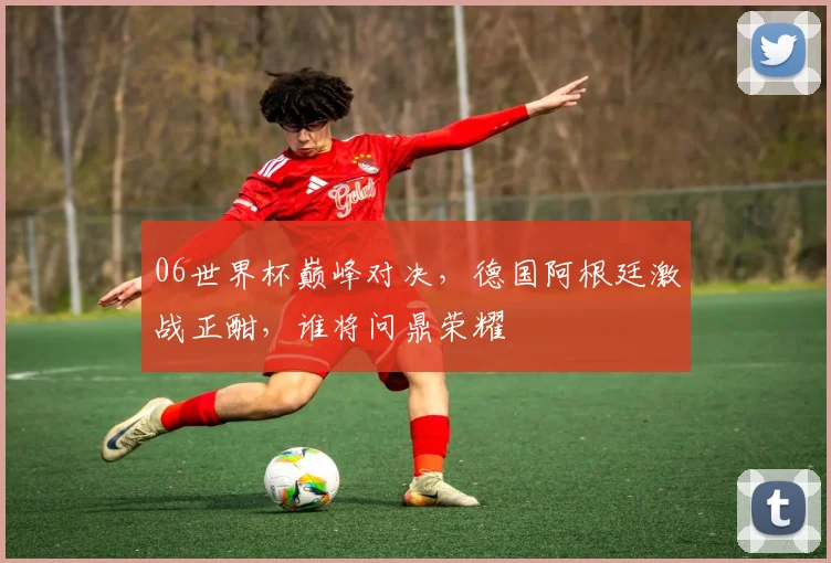 06世界杯巅峰对决，德国阿根廷激战正酣，谁将问鼎荣耀