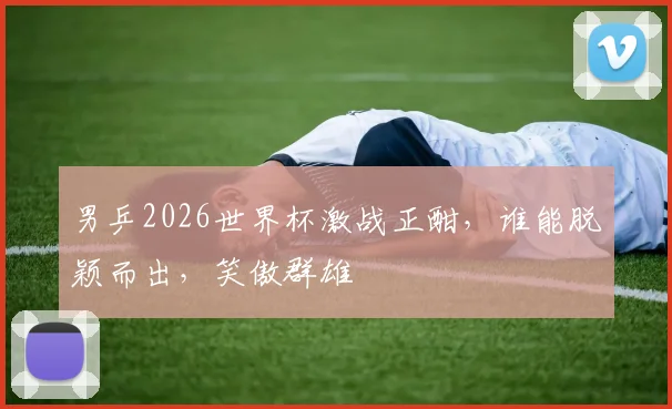男乒2026世界杯激战正酣，谁能脱颖而出，笑傲群雄