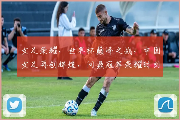 女足荣耀，世界杯巅峰之战，中国女足再创辉煌，问鼎冠军荣耀时刻