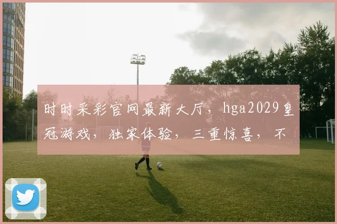 时时采彩官网最新大厅，hga2029皇冠游戏，独家体验，三重惊喜，不容错过