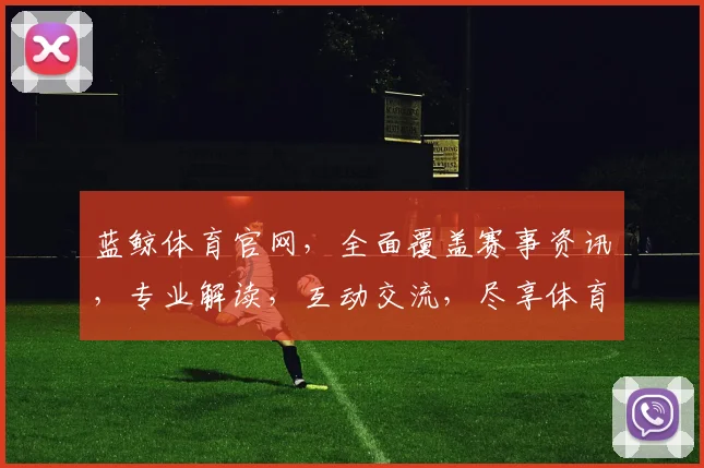 蓝鲸体育官网，全面覆盖赛事资讯，专业解读，互动交流，尽享体育盛宴，三重精彩不容错过，必看